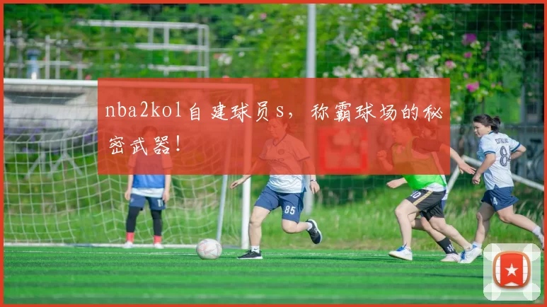 nba2kol自建球员s，称霸球场的秘密武器！