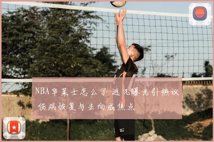 NBA华莱士怎么了 近况曝光引热议 伤病恢复与去向成焦点
