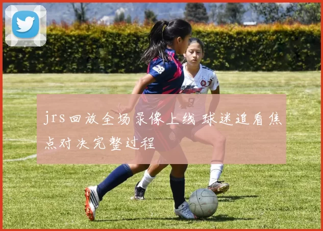 jrs回放全场录像上线 球迷追看焦点对决完整过程