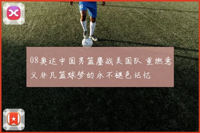 08奥运中国男篮鏖战美国队 重燃意义非凡篮球梦的永不褪色记忆