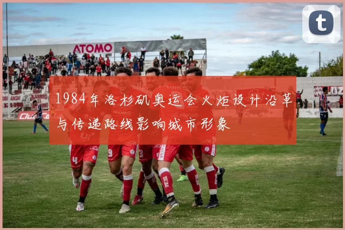 1984年洛杉矶奥运会火炬设计沿革与传递路线影响城市形象