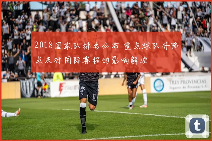 2018国家队排名公布 重点球队升降点及对国际赛程的影响解读