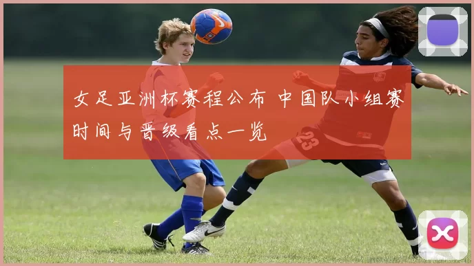 女足亚洲杯赛程公布 中国队小组赛时间与晋级看点一览