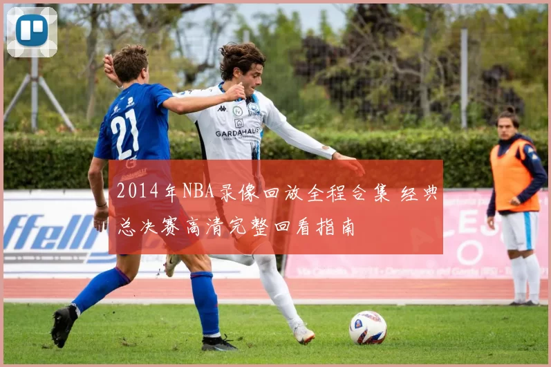 2014年NBA录像回放全程合集 经典总决赛高清完整回看指南