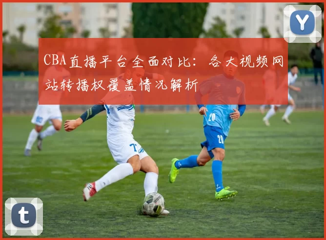 CBA直播平台全面对比：各大视频网站转播权覆盖情况解析