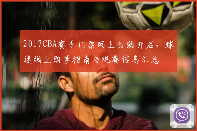 2017CBA赛季门票网上订购开启，球迷线上购票指南与观赛信息汇总