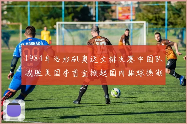 1984年洛杉矶奥运女排决赛中国队战胜美国夺首金掀起国内排球热潮