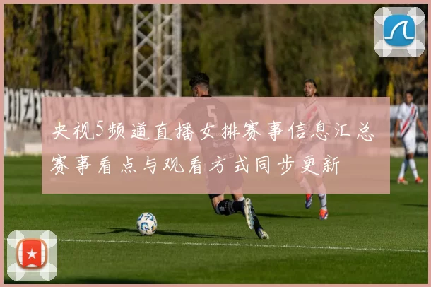央视5频道直播女排赛事信息汇总 赛事看点与观看方式同步更新
