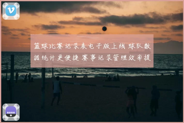 篮球比赛记录表电子版上线 球队数据统计更便捷 赛事记录管理效率提升