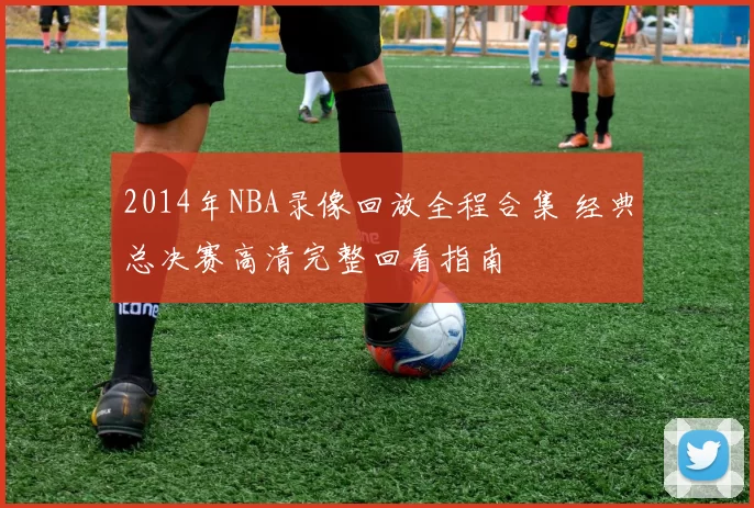 2014年NBA录像回放全程合集 经典总决赛高清完整回看指南