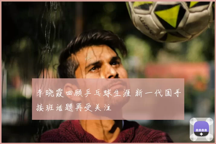 李晓霞回顾乒乓球生涯 新一代国手接班话题再受关注