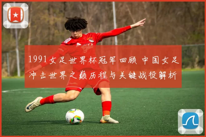 1991女足世界杯冠军回顾 中国女足冲击世界之巅历程与关键战役解析