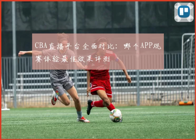 CBA直播平台全面对比：哪个APP观赛体验最佳效果评测