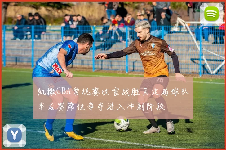 凯撒CBA常规赛收官战胜负定局球队季后赛席位争夺进入冲刺阶段