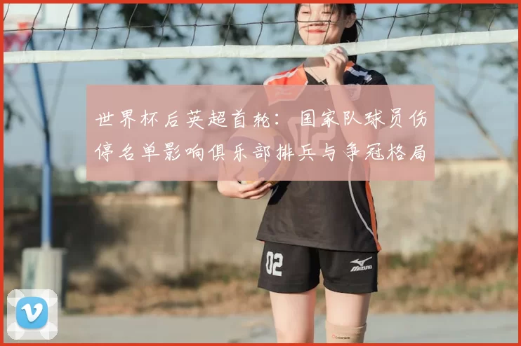 世界杯后英超首轮：国家队球员伤停名单影响俱乐部排兵与争冠格局