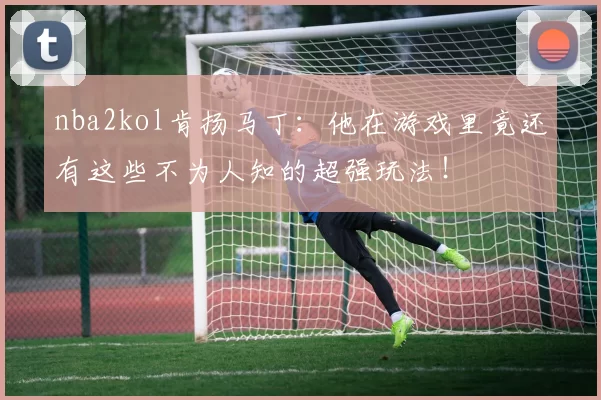 nba2kol肯扬马丁：他在游戏里竟还有这些不为人知的超强玩法！
