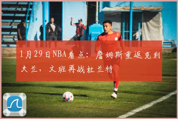 1月29日NBA看点：詹姆斯重返克利夫兰，文班再战杜兰特