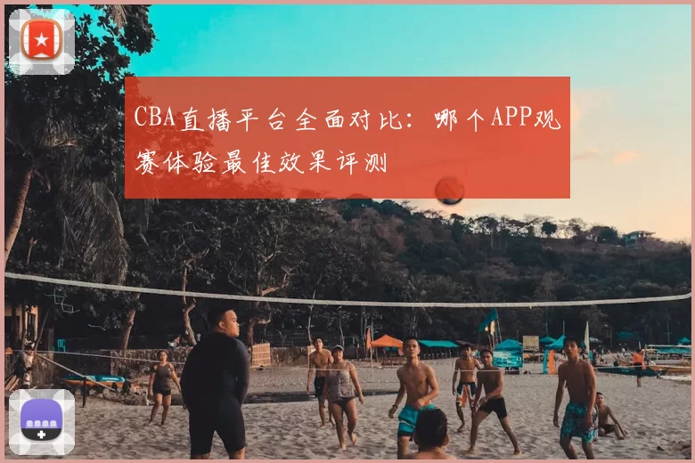 CBA直播平台全面对比：哪个APP观赛体验最佳效果评测