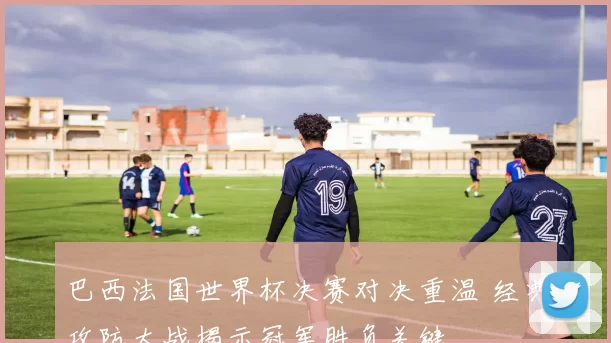 巴西法国世界杯决赛对决重温 经典攻防大战揭示冠军胜负关键