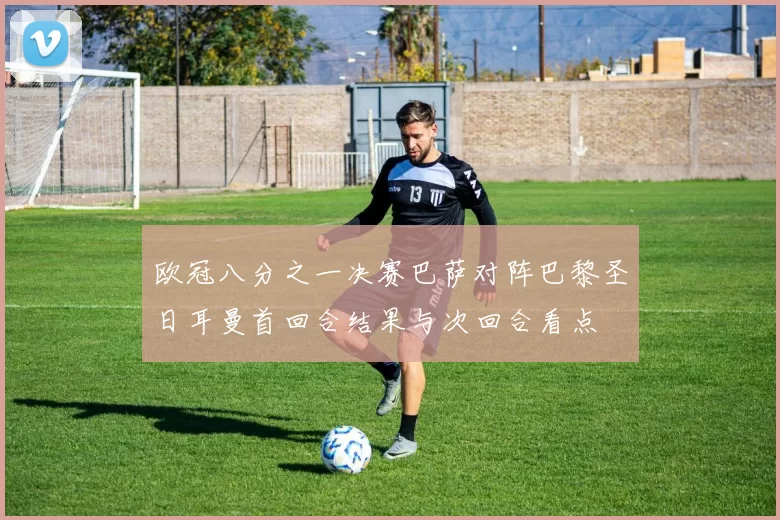 欧冠八分之一决赛巴萨对阵巴黎圣日耳曼首回合结果与次回合看点