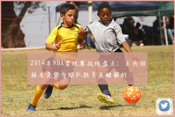 2014年NBA常规赛战绩盘点：东西部排名走势与球队胜负关键解析
