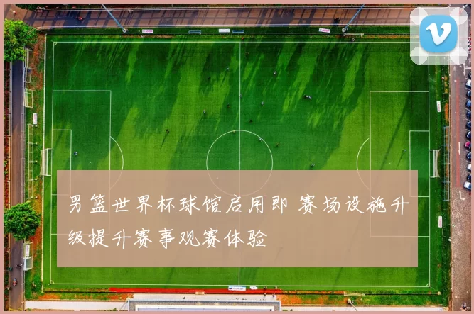 男篮世界杯球馆启用即 赛场设施升级提升赛事观赛体验