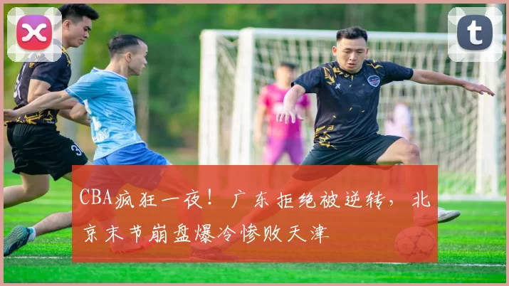 CBA疯狂一夜！广东拒绝被逆转，北京末节崩盘爆冷惨败天津