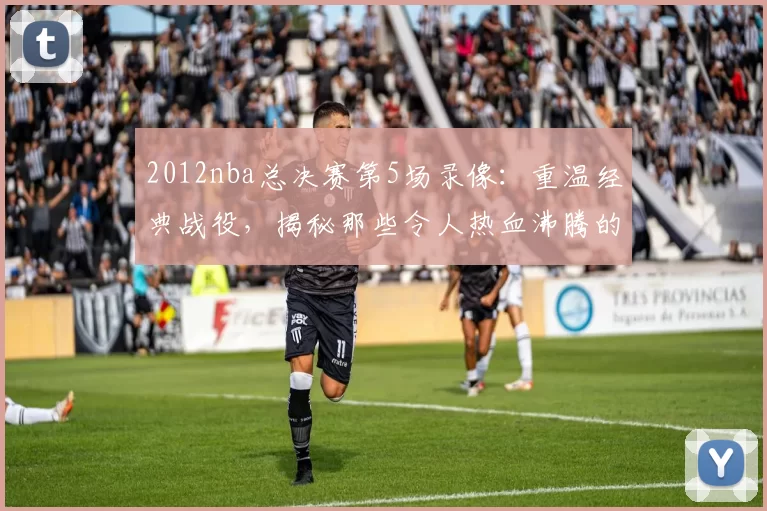 2012nba总决赛第5场录像：重温经典战役，揭秘那些令人热血沸腾的精彩瞬间！