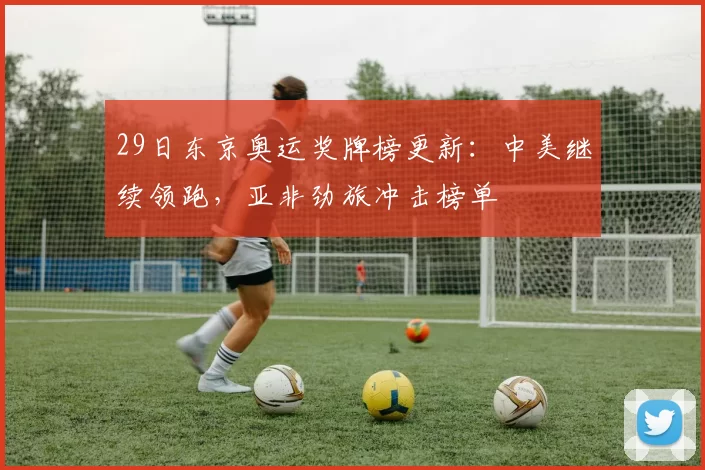 29日东京奥运奖牌榜更新：中美继续领跑，亚非劲旅冲击榜单