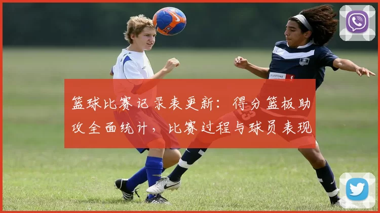 篮球比赛记录表更新：得分篮板助攻全面统计，比赛过程与球员表现一目了然
