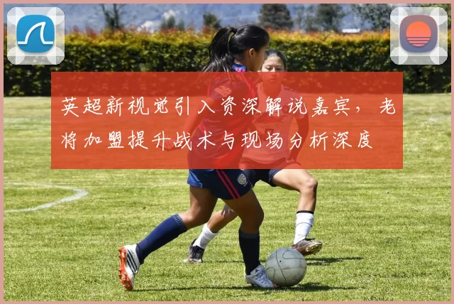 英超新视觉引入资深解说嘉宾，老将加盟提升战术与现场分析深度