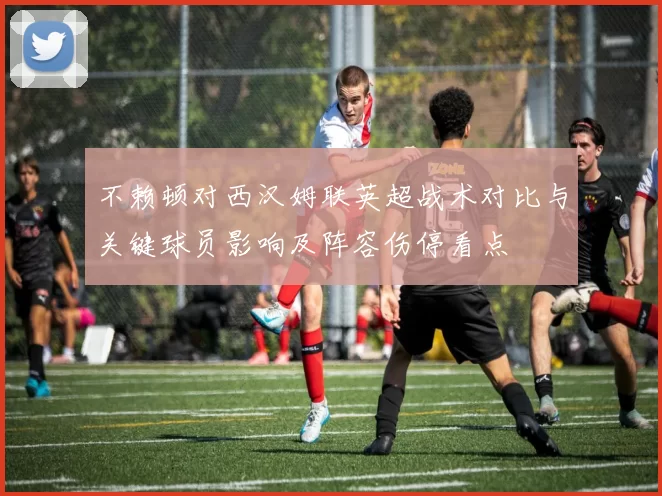 不赖顿对西汉姆联英超战术对比与关键球员影响及阵容伤停看点
