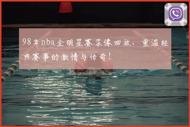98年nba全明星赛录像回放，重温经典赛事的激情与传奇！