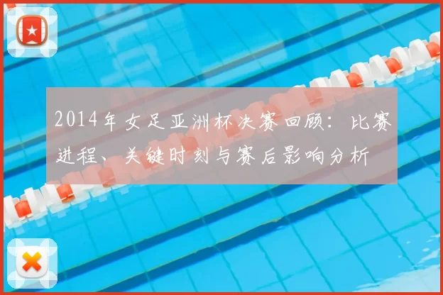 2014年女足亚洲杯决赛回顾：比赛进程、关键时刻与赛后影响分析
