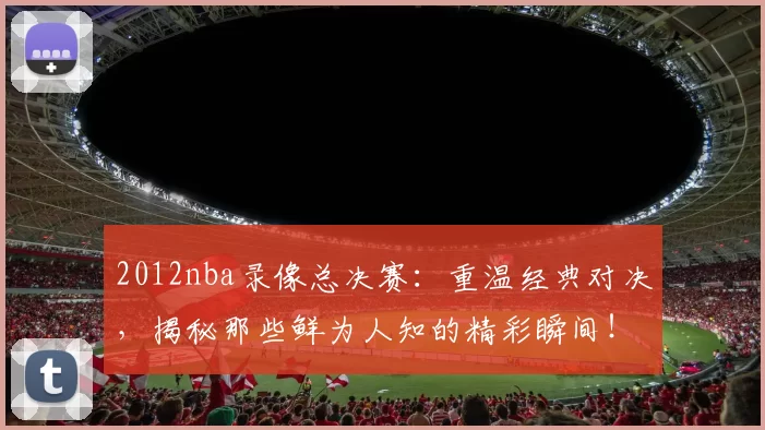 2012nba录像总决赛：重温经典对决，揭秘那些鲜为人知的精彩瞬间！