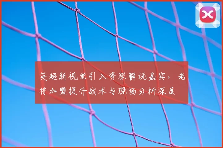 英超新视觉引入资深解说嘉宾，老将加盟提升战术与现场分析深度