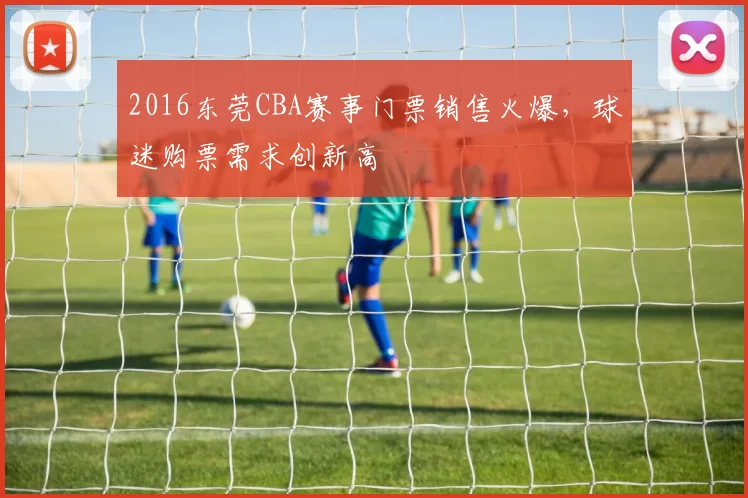 2016东莞CBA赛事门票销售火爆，球迷购票需求创新高