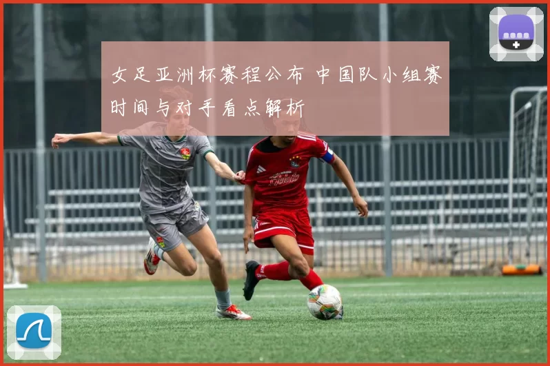 女足亚洲杯赛程公布 中国队小组赛时间与对手看点解析