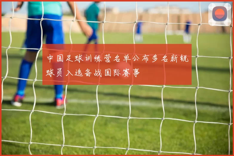 中国足球训练营名单公布多名新锐球员入选备战国际赛事