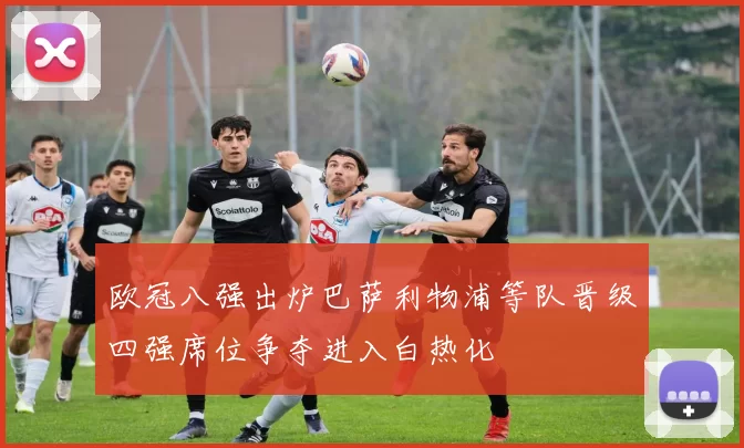 欧冠八强出炉巴萨利物浦等队晋级四强席位争夺进入白热化