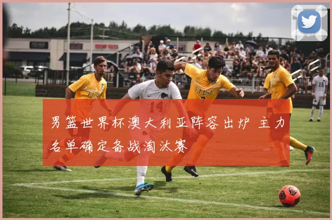 男篮世界杯澳大利亚阵容出炉 主力名单确定备战淘汰赛