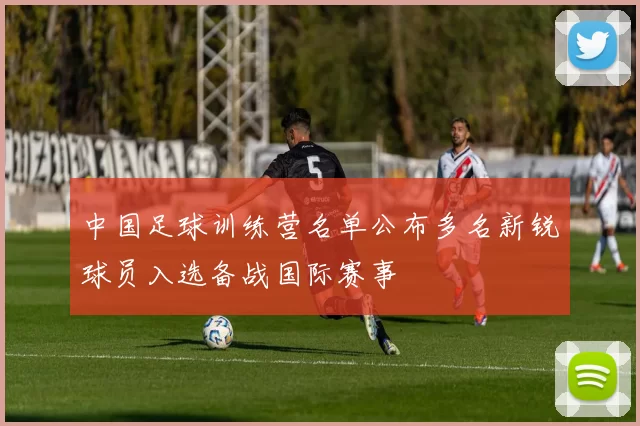 中国足球训练营名单公布多名新锐球员入选备战国际赛事