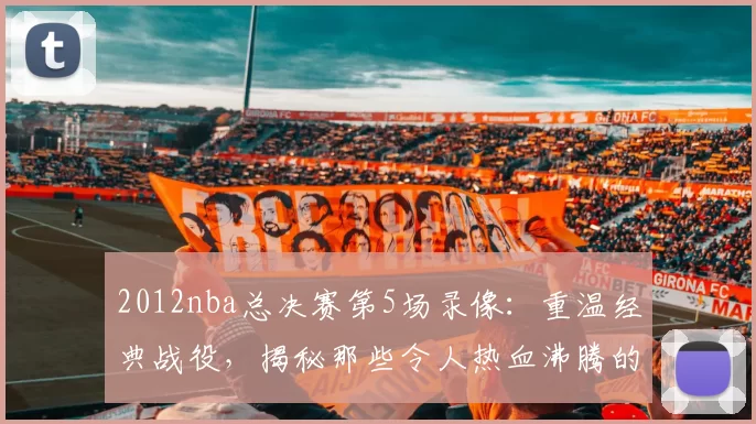 2012nba总决赛第5场录像：重温经典战役，揭秘那些令人热血沸腾的精彩瞬间！