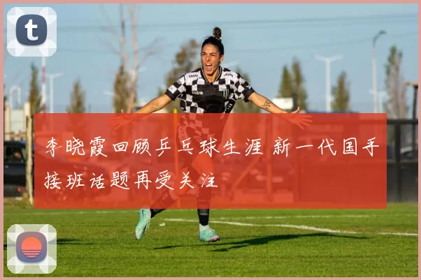 李晓霞回顾乒乓球生涯 新一代国手接班话题再受关注