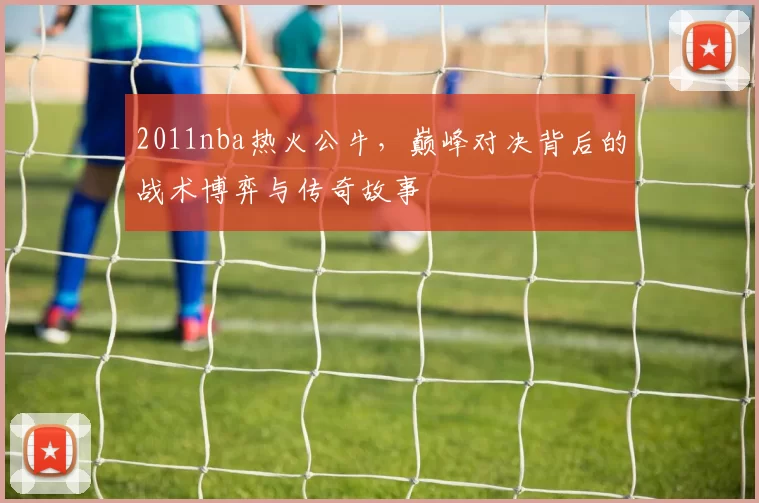 2011nba热火公牛，巅峰对决背后的战术博弈与传奇故事