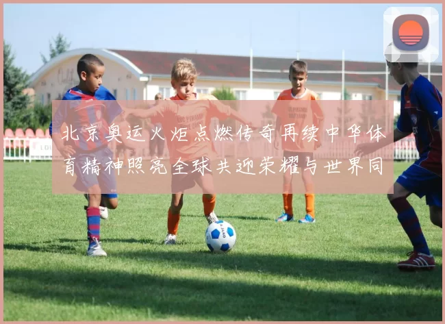 北京奥运火炬点燃传奇再续中华体育精神照亮全球共迎荣耀与世界同行