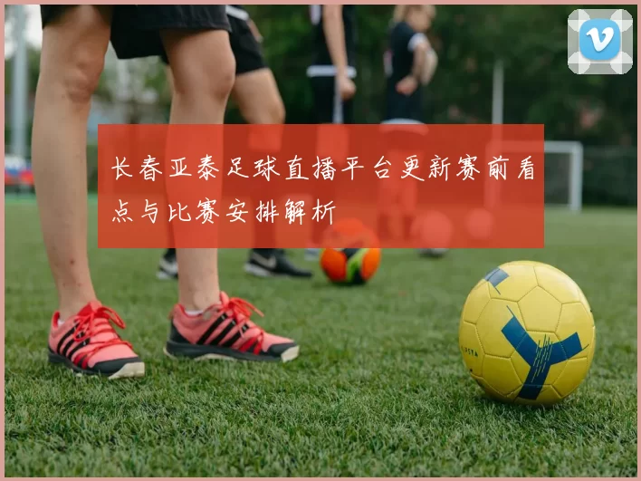 长春亚泰足球直播平台更新赛前看点与比赛安排解析