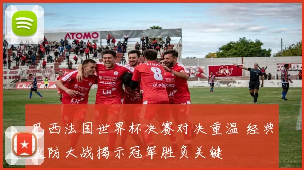 巴西法国世界杯决赛对决重温 经典攻防大战揭示冠军胜负关键