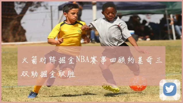 火箭对阵掘金NBA赛事回顾约基奇三双助掘金取胜