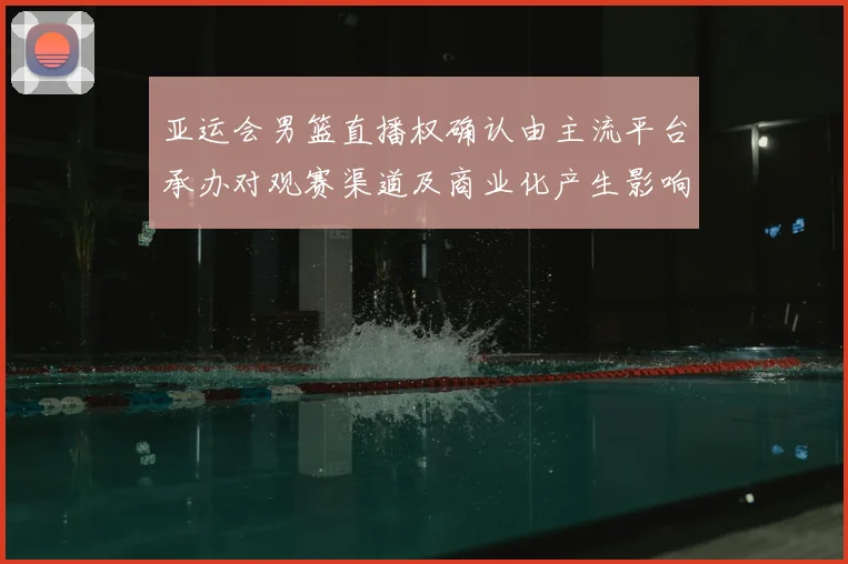 亚运会男篮直播权确认由主流平台承办对观赛渠道及商业化产生影响